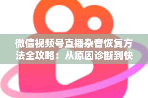 微信视频号直播杂音恢复方法全攻略：从原因诊断到快速修复，一步不落还原清晰音质