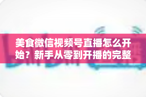 美食微信视频号直播怎么开始?新手从零到开播的完整实战指南 美食微信视频号直播怎么开始?新手从零到开播的完整实战指南