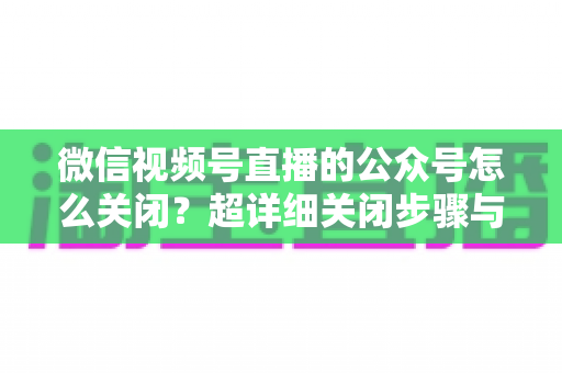 微信视频号直播的公众号怎么关闭？超详细关闭步骤与避坑指南一次讲清
