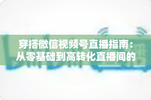 穿搭微信视频号直播指南：从零基础到高转化直播间的全方位实战攻略