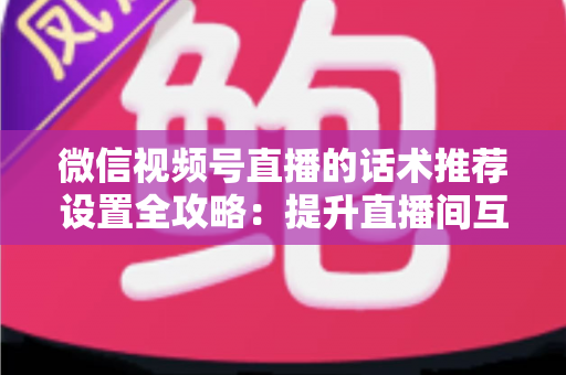 微信视频号直播的话术推荐设置全攻略：提升直播间互动与转化的实用指南