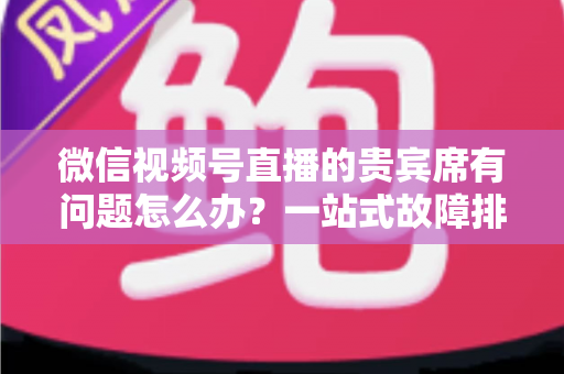 微信视频号直播的贵宾席有问题怎么办？一站式故障排查与解决全攻略