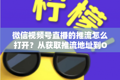 微信视频号直播的推流怎么打开?从获取推流地址到OBS开播的完整实操教程 微信视频号直播的推流怎么打开?从获取推流地址到OBS开播的完整实操教程