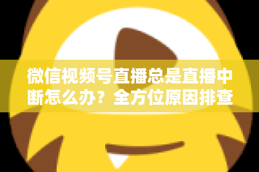微信视频号直播总是直播中断怎么办？全方位原因排查与实用解决方案指南