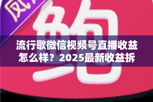 流行歌微信视频号直播收益怎么样?2025最新收益拆解与赚钱指南 流行歌微信视频号直播收益怎么样?2025最新收益拆解与赚钱指南