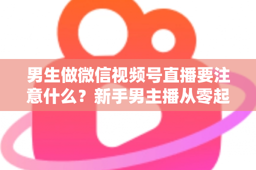 男生做微信视频号直播要注意什么？新手男主播从零起号的避坑与实战全攻略