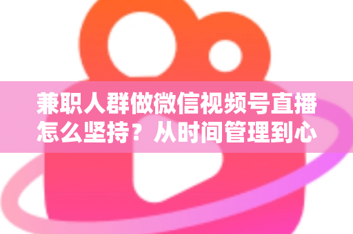 兼职人群做微信视频号直播怎么坚持？从时间管理到心态建设，一份助你长期深耕的实战指南
