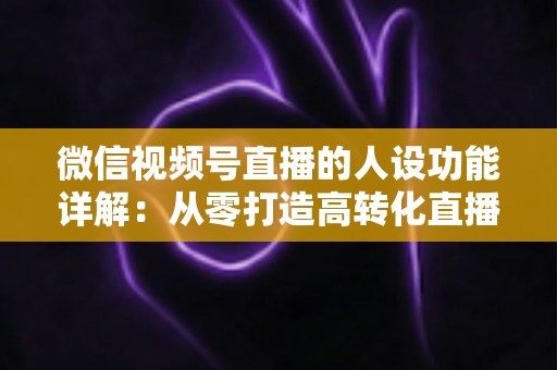 微信视频号直播的人设功能详解:从零打造高转化直播间的实战指南 微信视频号直播的人设功能详解:从零打造高转化直播间的实战指南