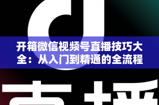 开箱微信视频号直播技巧大全：从入门到精通的全流程实战指南