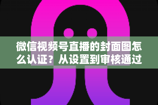 微信视频号直播的封面图怎么认证?从设置到审核通过的完整实操指南 微信视频号直播的封面图怎么认证?从设置到审核通过的完整实操指南