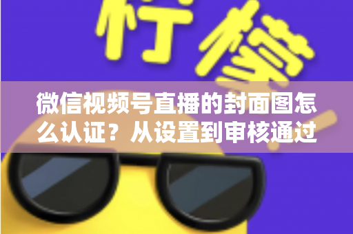 微信视频号直播的封面图怎么认证？从设置到审核通过的完整实操指南