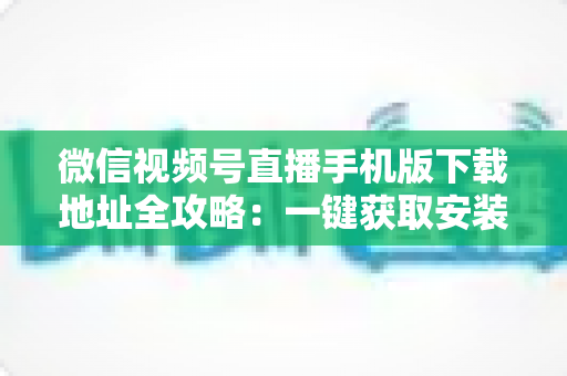 微信视频号直播手机版下载地址全攻略:一键获取安装与开播实用指南 微信视频号直播手机版下载地址全攻略:一键获取安装与开播实用指南