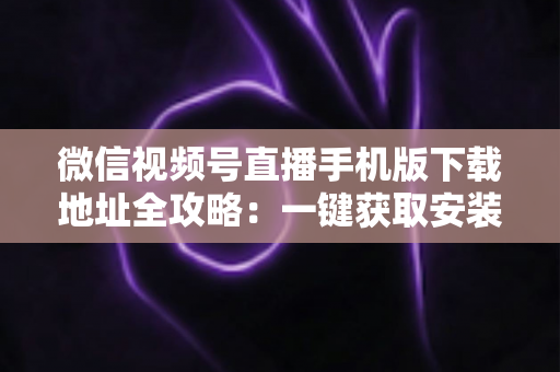 微信视频号直播手机版下载地址全攻略:一键获取安装与开播实用指南 微信视频号直播手机版下载地址全攻略:一键获取安装与开播实用指南