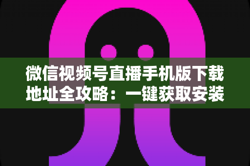 微信视频号直播手机版下载地址全攻略：一键获取安装与开播实用指南