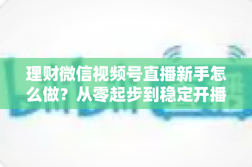 理财微信视频号直播新手怎么做?从零起步到稳定开播的实战全攻略 理财微信视频号直播新手怎么做?从零起步到稳定开播的实战全攻略