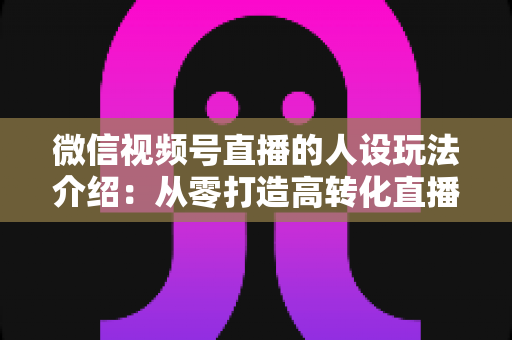 微信视频号直播的人设玩法介绍：从零打造高转化直播间人设的完整实战指南