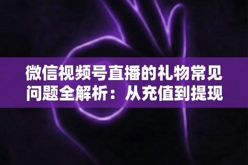 微信视频号直播的礼物常见问题全解析：从充值到提现，主播与观众必备的实用指南