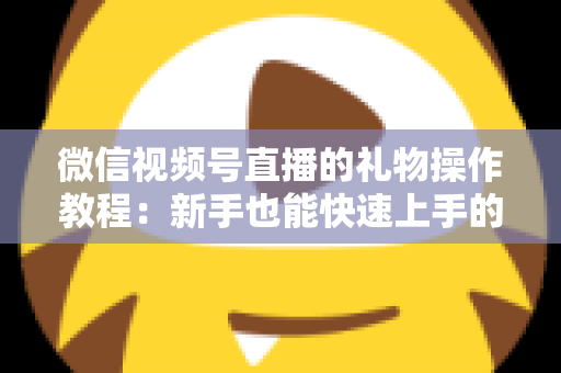 微信视频号直播的礼物操作教程：新手也能快速上手的送礼与提现全流程指南