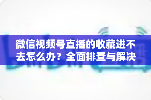 微信视频号直播的收藏进不去怎么办？全面排查与解决指南助您快速恢复使用