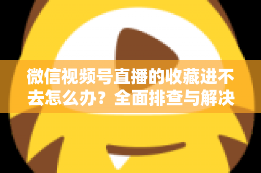 微信视频号直播的收藏进不去怎么办？全面排查与解决指南助您快速恢复使用