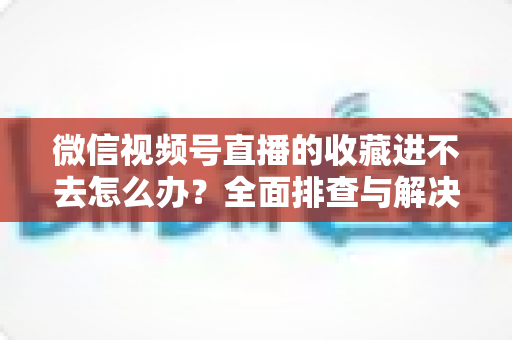 微信视频号直播的收藏进不去怎么办？全面排查与解决指南助您快速恢复使用