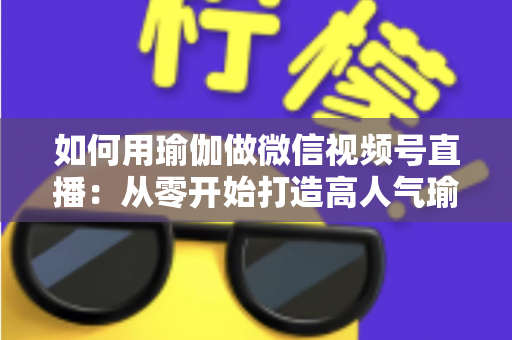如何用瑜伽做微信视频号直播：从零开始打造高人气瑜伽直播间的完整指南