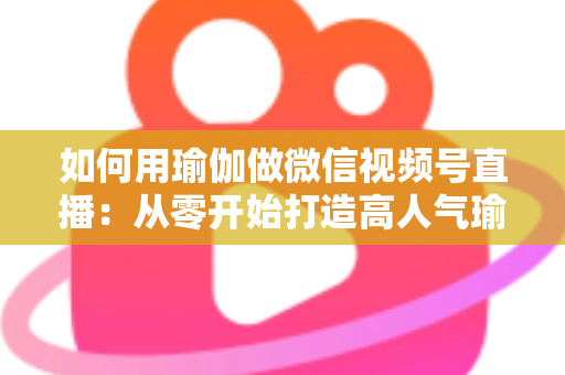 如何用瑜伽做微信视频号直播：从零开始打造高人气瑜伽直播间的完整指南