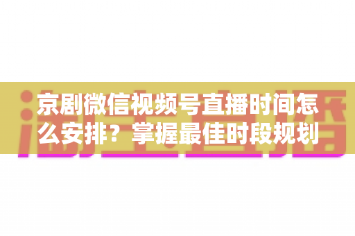 京剧微信视频号直播时间怎么安排？掌握最佳时段规划，让国粹直播间人气翻倍