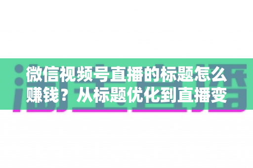 微信视频号直播的标题怎么赚钱?从标题优化到直播变现的实战指南 微信视频号直播的标题怎么赚钱?从标题优化到直播变现的实战指南
