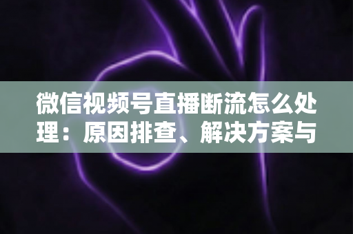 微信视频号直播断流怎么处理：原因排查、解决方案与预防全指南