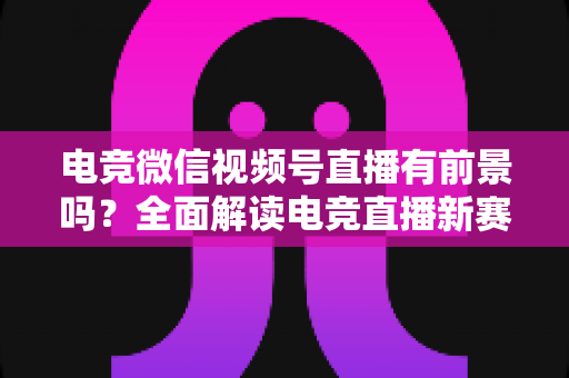 电竞微信视频号直播有前景吗?全面解读电竞直播新赛道的机遇、挑战与变现路径 电竞微信视频号直播有前景吗?全面解读电竞直播新赛道的机遇、挑战与变现路径