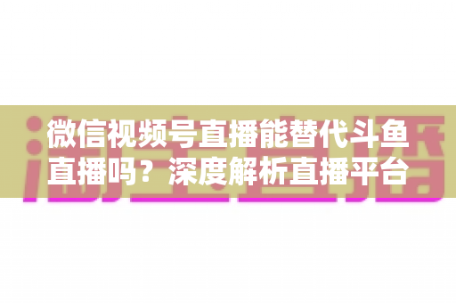 微信视频号直播能替代斗鱼直播吗?深度解析直播平台竞争格局与未来走向 微信视频号直播能替代斗鱼直播吗?深度解析直播平台竞争格局与未来走向