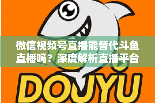 微信视频号直播能替代斗鱼直播吗?深度解析直播平台竞争格局与未来走向 微信视频号直播能替代斗鱼直播吗?深度解析直播平台竞争格局与未来走向