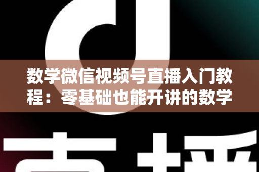 数学微信视频号直播入门教程：零基础也能开讲的数学直播课堂完全指南