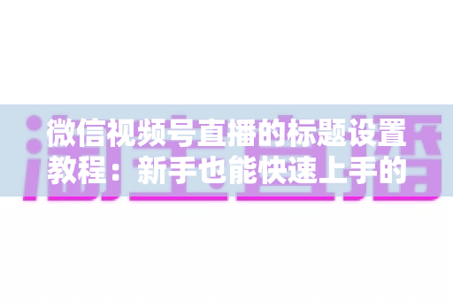 微信视频号直播的标题设置教程:新手也能快速上手的引流实操指南 微信视频号直播的标题设置教程:新手也能快速上手的引流实操指南