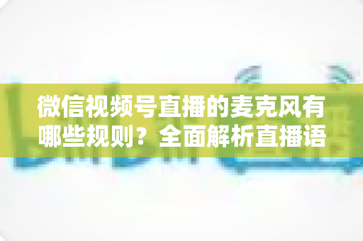 微信视频号直播的麦克风有哪些规则?全面解析直播语音合规与麦克风使用规范 微信视频号直播的麦克风有哪些规则?全面解析直播语音合规与麦克风使用规范