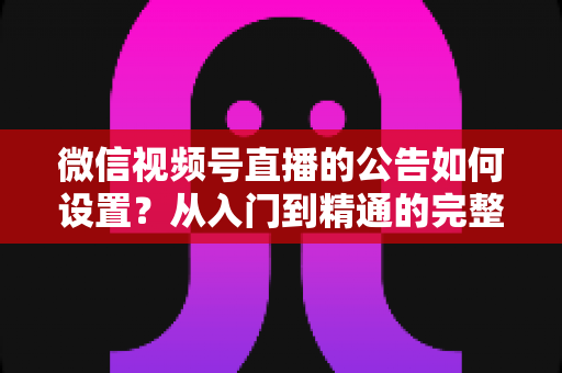 微信视频号直播的公告如何设置？从入门到精通的完整操作指南与实战技巧