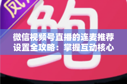 微信视频号直播的连麦推荐设置全攻略：掌握互动核心，让你的直播间流量翻倍