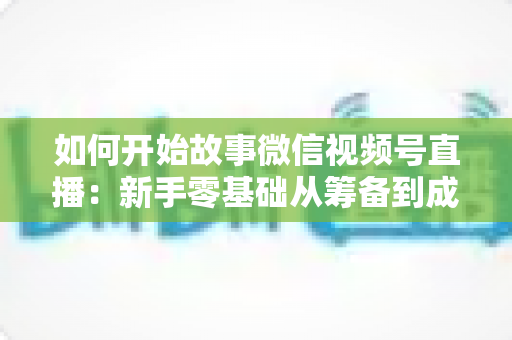 如何开始故事微信视频号直播：新手零基础从筹备到成功开播的全流程实战指南