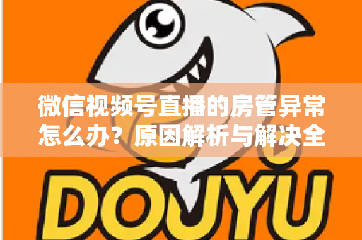 微信视频号直播的房管异常怎么办？原因解析与解决全攻略