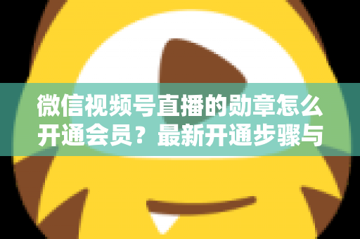 微信视频号直播的勋章怎么开通会员?最新开通步骤与会员权益全解析 微信视频号直播的勋章怎么开通会员?最新开通步骤与会员权益全解析
