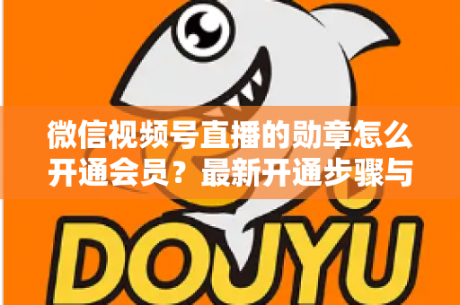 微信视频号直播的勋章怎么开通会员？最新开通步骤与会员权益全解析