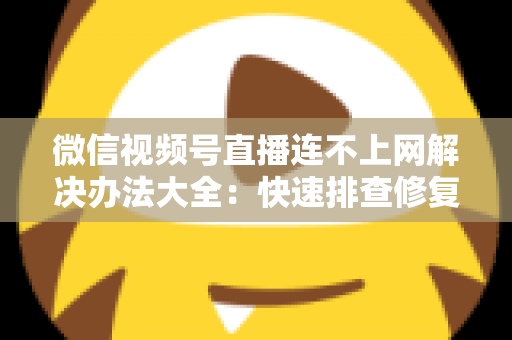 微信视频号直播连不上网解决办法大全：快速排查修复，让你的直播畅通无阻