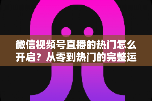 微信视频号直播的热门怎么开启?从零到热门的完整运营指南 微信视频号直播的热门怎么开启?从零到热门的完整运营指南
