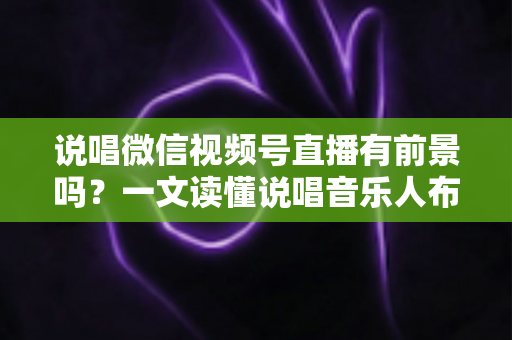 说唱微信视频号直播有前景吗？一文读懂说唱音乐人布局视频号直播的机遇、变现路径与实战打法