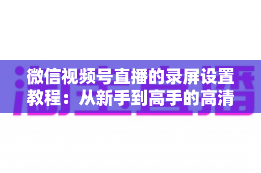 微信视频号直播的录屏设置教程：从新手到高手的高清录制全攻略，一键保存精彩直播不留遗憾