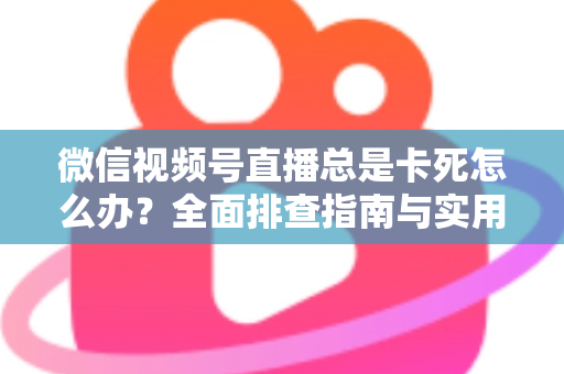 微信视频号直播总是卡死怎么办？全面排查指南与实用解决技巧助你流畅看播