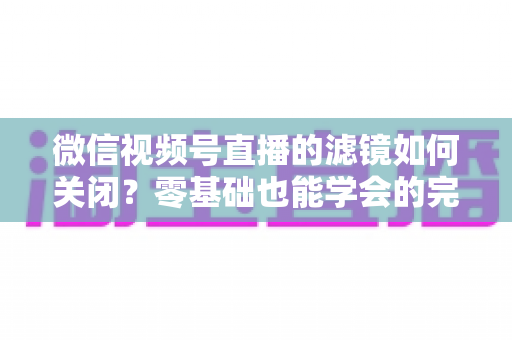 微信视频号直播的滤镜如何关闭？零基础也能学会的完整操作指南与避坑技巧