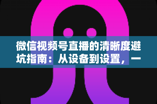 微信视频号直播的清晰度避坑指南:从设备到设置,一次讲透画质提升的每个细节 微信视频号直播的清晰度避坑指南:从设备到设置,一次讲透画质提升的每个细节