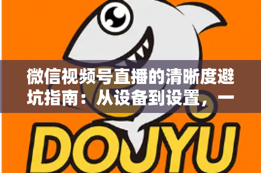 微信视频号直播的清晰度避坑指南：从设备到设置，一次讲透画质提升的每个细节
